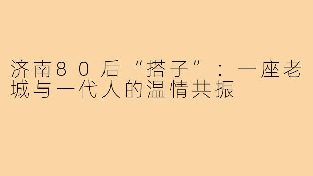 济南80后“搭子”:一座老城与一代人的温情共振