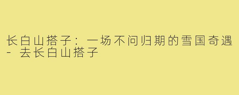 长白山搭子：一场不问归期的雪国奇遇-去长白山搭子