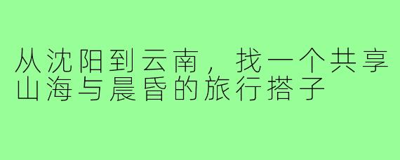 从沈阳到云南，找一个共享山海与晨昏的旅行搭子