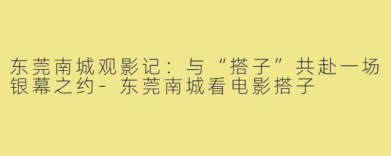 东莞南城观影记：与“搭子”共赴一场银幕之约-东莞南城看电影搭子