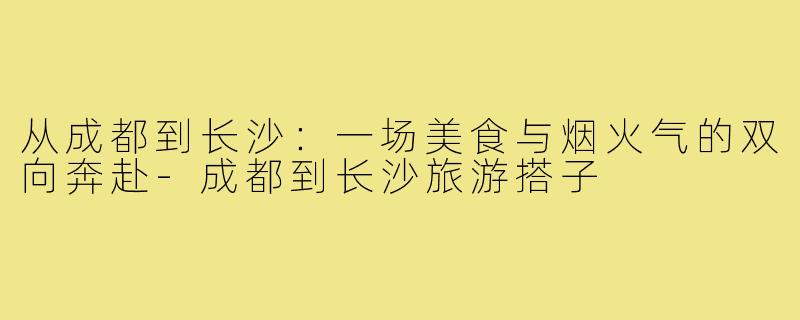 从成都到长沙：一场美食与烟火气的双向奔赴-成都到长沙旅游搭子