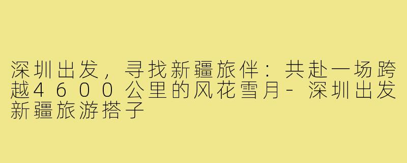 深圳出发，寻找新疆旅伴：共赴一场跨越4600公里的风花雪月-深圳出发新疆旅游搭子