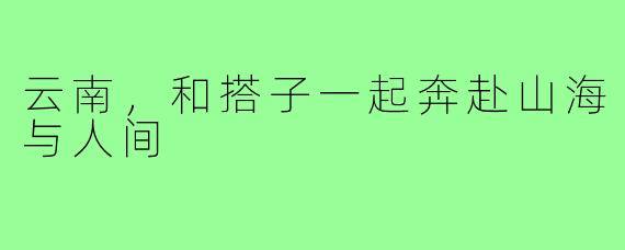云南,和搭子一起奔赴山海与人间
