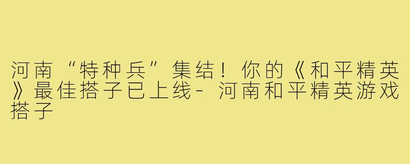 河南“特种兵”集结!你的《和平精英》最佳搭子已上线-河南和平精英游戏搭子