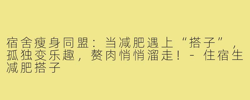 宿舍瘦身同盟：当减肥遇上“搭子”，孤独变乐趣，赘肉悄悄溜走！-住宿生减肥搭子