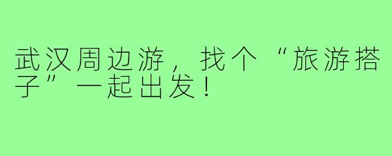 武汉周边游,找个“旅游搭子”一起出发!