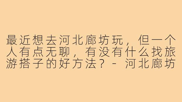 最近想去河北廊坊玩,但一个人有点无聊,有没有什么找旅游搭子的好方法?-河北廊坊旅游搭子