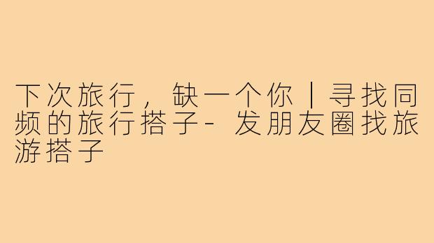 下次旅行，缺一个你｜寻找同频的旅行搭子-发朋友圈找旅游搭子