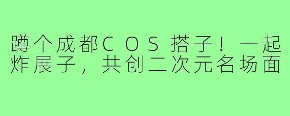 蹲个成都COS搭子！一起炸展子，共创二次元名场面