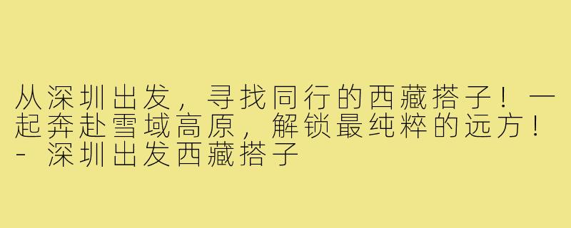 从深圳出发，寻找同行的西藏搭子！一起奔赴雪域高原，解锁最纯粹的远方！-深圳出发西藏搭子