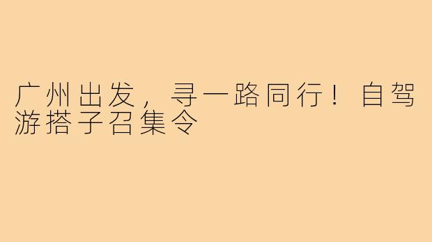 广州出发，寻一路同行！自驾游搭子召集令