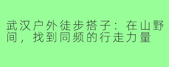 武汉户外徒步搭子:在山野间,找到同频的行走力量