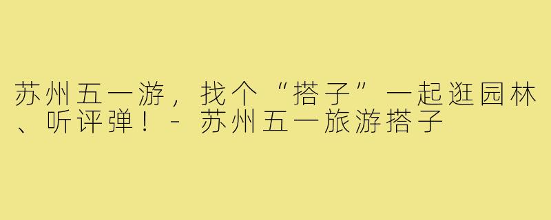 苏州五一游，找个“搭子”一起逛园林、听评弹！-苏州五一旅游搭子