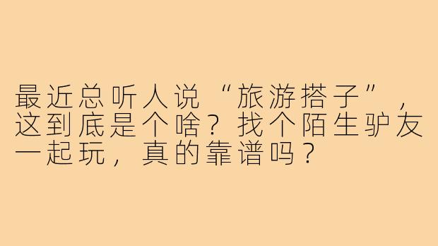 最近总听人说“旅游搭子”,这到底是个啥?找个陌生驴友一起玩,真的靠谱吗?