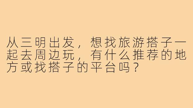 从三明出发,想找旅游搭子一起去周边玩,有什么推荐的地方或找搭子的平台吗?