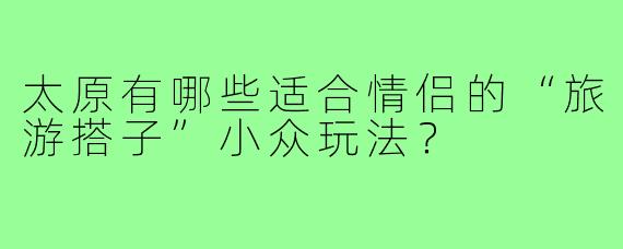 太原有哪些适合情侣的“旅游搭子”小众玩法？