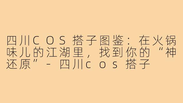 四川COS搭子图鉴：在火锅味儿的江湖里，找到你的“神还原”-四川cos搭子