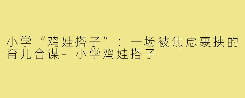 小学“鸡娃搭子”：一场被焦虑裹挟的育儿合谋-小学鸡娃搭子