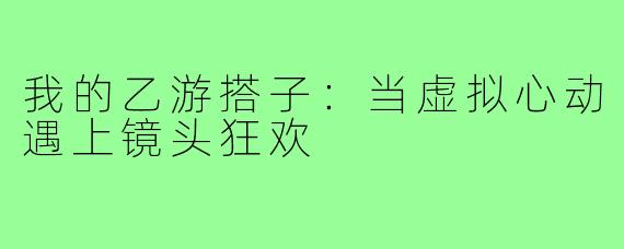 我的乙游搭子：当虚拟心动遇上镜头狂欢