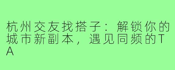 杭州交友找搭子:解锁你的城市新副本,遇见同频的TA