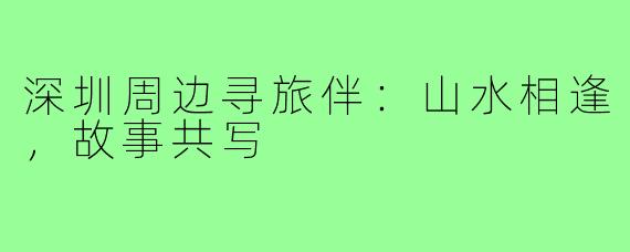 深圳周边寻旅伴：山水相逢，故事共写