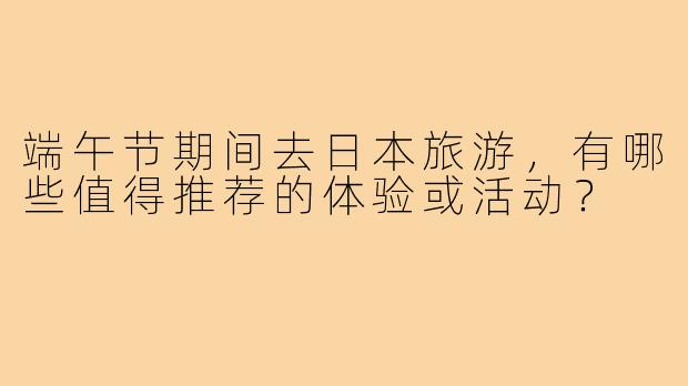 端午节期间去日本旅游,有哪些值得推荐的体验或活动?