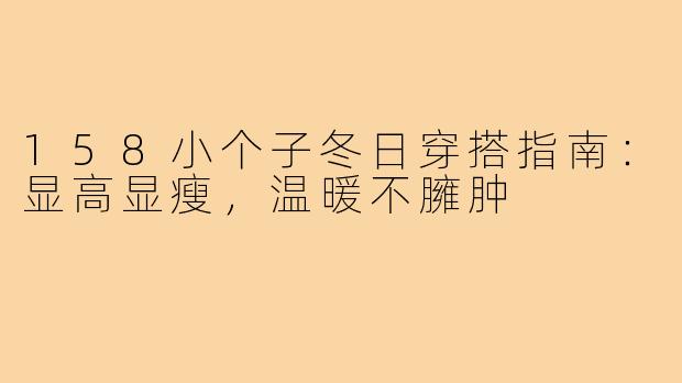 158小个子冬日穿搭指南：显高显瘦，温暖不臃肿