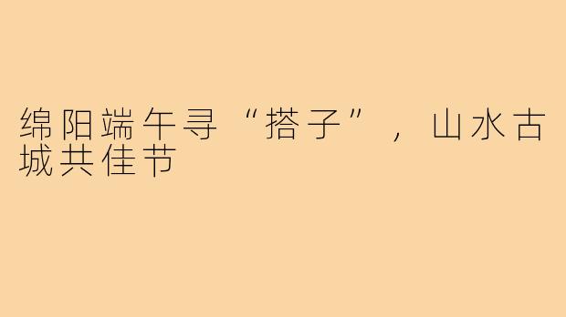 绵阳端午寻“搭子”，山水古城共佳节