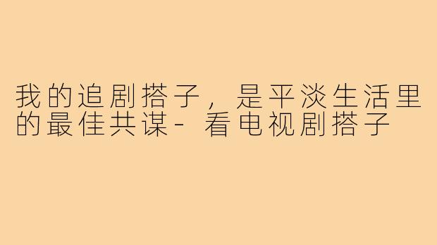 我的追剧搭子，是平淡生活里的最佳共谋-看电视剧搭子