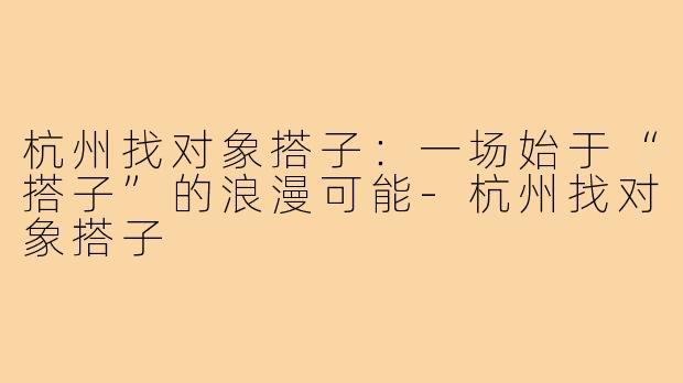 杭州找对象搭子:一场始于“搭子”的浪漫可能-杭州找对象搭子
