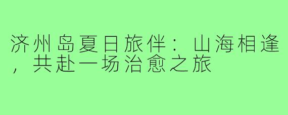 济州岛夏日旅伴：山海相逢，共赴一场治愈之旅