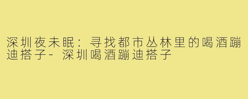 深圳夜未眠：寻找都市丛林里的喝酒蹦迪搭子-深圳喝酒蹦迪搭子