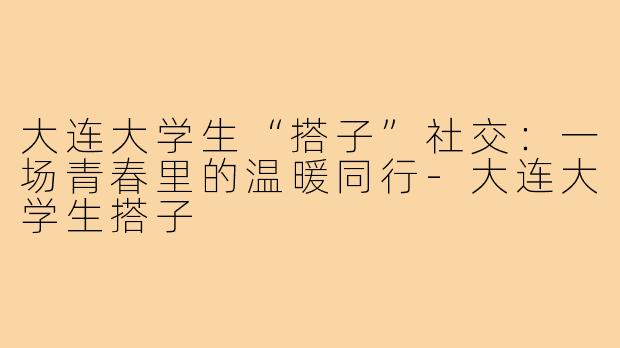 大连大学生“搭子”社交：一场青春里的温暖同行-大连大学生搭子