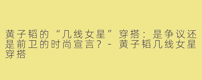 黄子韬的“几线女星”穿搭：是争议还是前卫的时尚宣言？-黄子韬几线女星穿搭