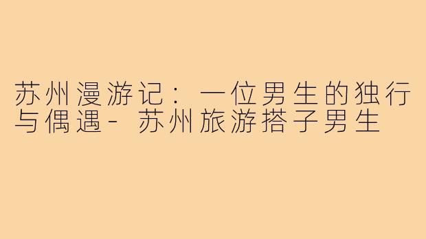 苏州漫游记：一位男生的独行与偶遇