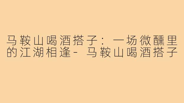 马鞍山喝酒搭子：一场微醺里的江湖相逢-马鞍山喝酒搭子