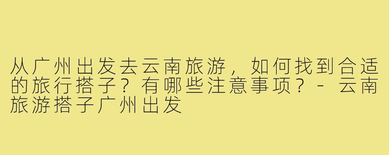 从广州出发去云南旅游，如何找到合适的旅行搭子？有哪些注意事项？-云南旅游搭子广州出发