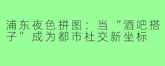 浦东夜色拼图：当“酒吧搭子”成为都市社交新坐标