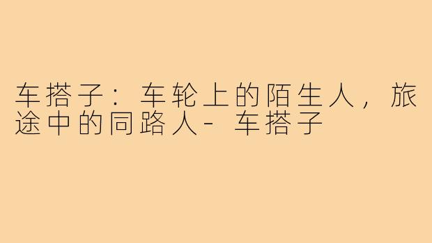 车搭子：车轮上的陌生人，旅途中的同路人-车搭子