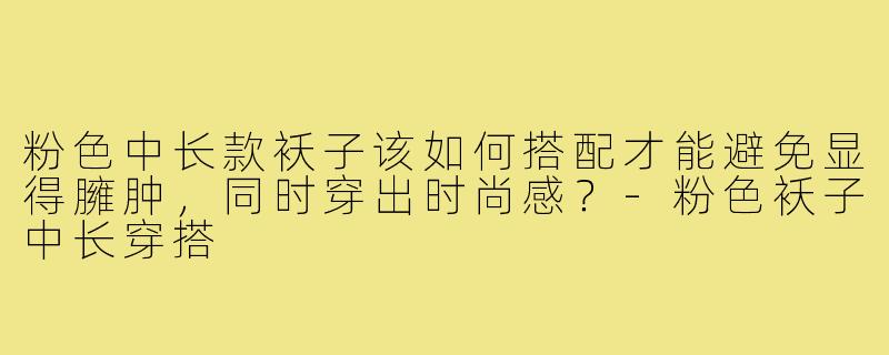 粉色中长款袄子该如何搭配才能避免显得臃肿，同时穿出时尚感？-粉色袄子中长穿搭
