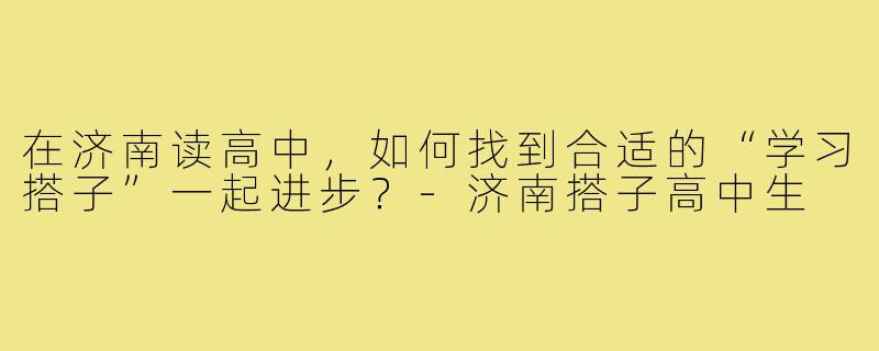 在济南读高中，如何找到合适的“学习搭子”一起进步？-济南搭子高中生