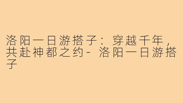 洛阳一日游搭子：穿越千年，共赴神都之约-洛阳一日游搭子
