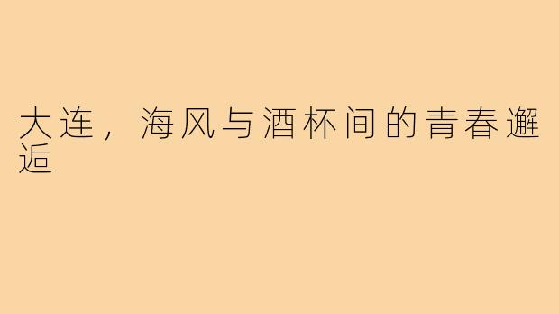 大连,海风与酒杯间的青春邂逅