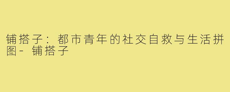 铺搭子：都市青年的社交自救与生活拼图-铺搭子