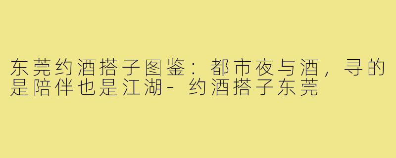 东莞约酒搭子图鉴:都市夜与酒,寻的是陪伴也是江湖-约酒搭子东莞