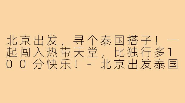 北京出发，寻个泰国搭子！一起闯入热带天堂，比独行多100分快乐！-北京出发泰国搭子
