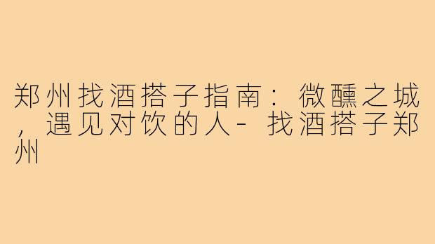 郑州找酒搭子指南：微醺之城，遇见对饮的人-找酒搭子郑州