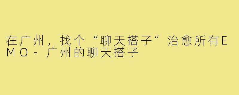 在广州，找个“聊天搭子”治愈所有EMO-广州的聊天搭子