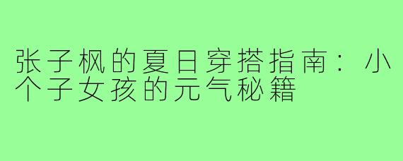 张子枫的夏日穿搭指南：小个子女孩的元气秘籍