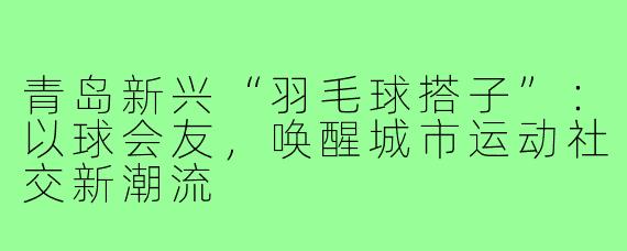 青岛新兴“羽毛球搭子”：以球会友，唤醒城市运动社交新潮流